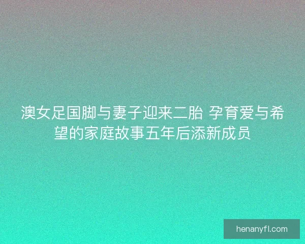 澳女足国脚与妻子迎来二胎 孕育爱与希望的家庭故事五年后添新成员