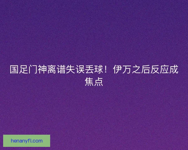 国足门神离谱失误丢球！伊万之后反应成焦点