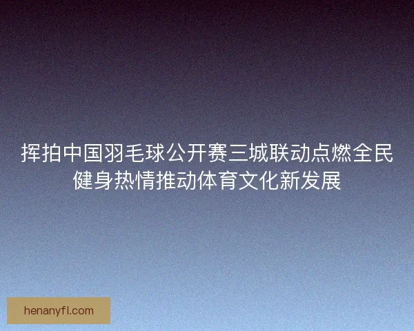 挥拍中国羽毛球公开赛三城联动点燃全民健身热情推动体育文化新发展